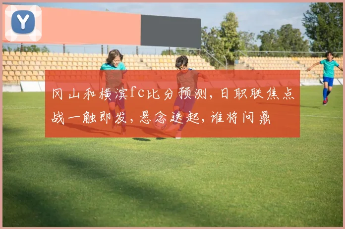 冈山和横滨fc比分预测,日职联焦点战一触即发,悬念迭起,谁将问鼎