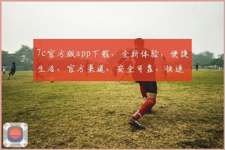 7c官方版app下载，全新体验，便捷生活，官方渠道，安全可靠，快速下载，不容错过，三步到位